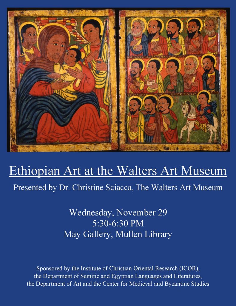 Ethiopian Art at the Walters Art Museum Presented by Dr. Christine Sciacca, The Walters Art Museum  Wednesday, November 29  5:30-6:30 PM  May Gallery, Mullen Library  Sponsored by the Institute of Christian Oriental Research (ICOR), the Department of Semitic and Egyptian Languages and Literatures, the Department of Art and the Center for Medieval and Byzantine Studies
